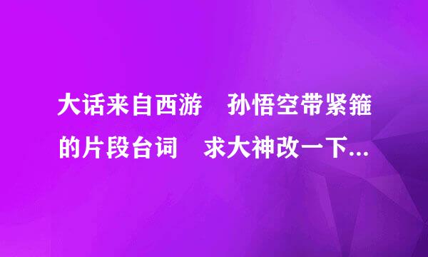 大话来自西游 孙悟空带紧箍的片段台词 求大神改一下台词 要求幽默搞笑