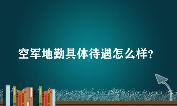 空军地勤具体待遇怎么样？