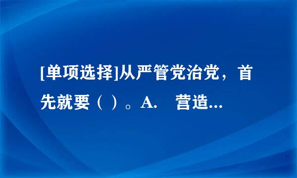 [单项选择]从严管党治党，首先就要（）。A. 营造风清气正的外部环境B. 自觉提升品德修养C. 坚来自定党员干部的理想信念D...