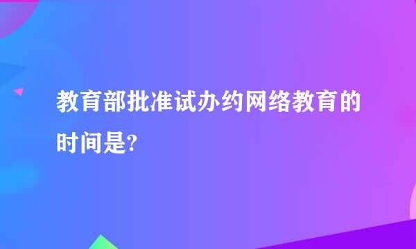 教育部批准试办约网络教育的时间是?