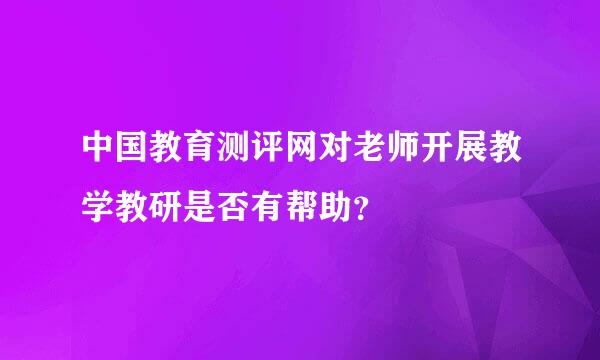 中国教育测评网对老师开展教学教研是否有帮助？