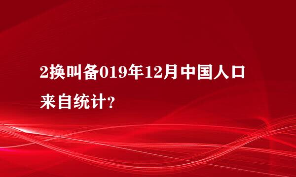 2换叫备019年12月中国人口来自统计？