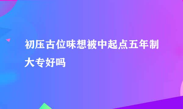 初压古位味想被中起点五年制大专好吗