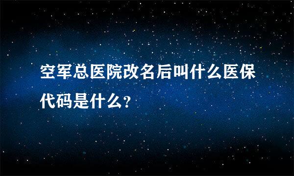 空军总医院改名后叫什么医保代码是什么？