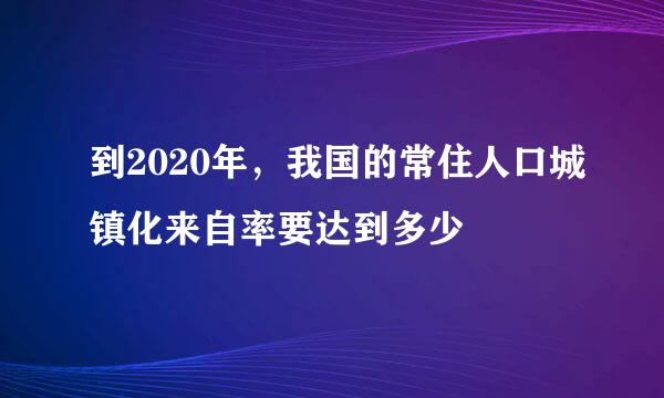 到2020年，我国的常住人口城镇化来自率要达到多少