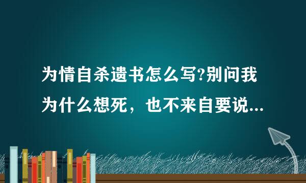 为情自杀遗书怎么写?别问我为什么想死，也不来自要说我不懂事，更别劝我好好的活。我只想你告诉我的是我该怎么