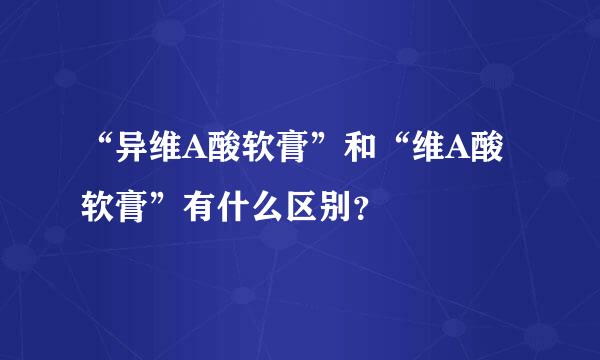 “异维A酸软膏”和“维A酸软膏”有什么区别？