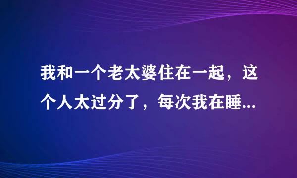 我和一个老太婆住在一起，这个人太过分了，每次我在睡觉的时候，他就把门开得大大的、而且，还老带老男人来宿舍