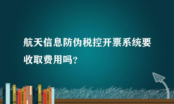 航天信息防伪税控开票系统要收取费用吗？