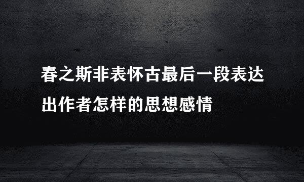 春之斯非表怀古最后一段表达出作者怎样的思想感情