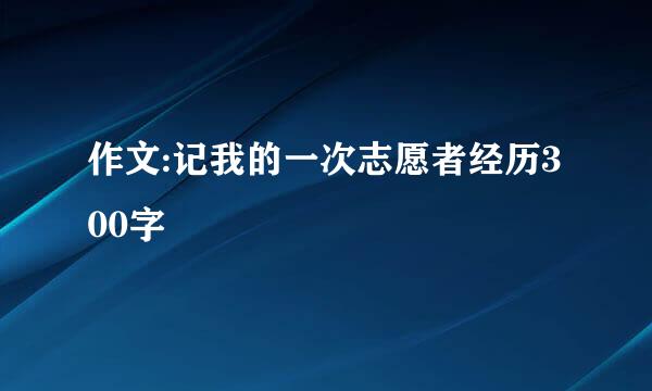 作文:记我的一次志愿者经历300字