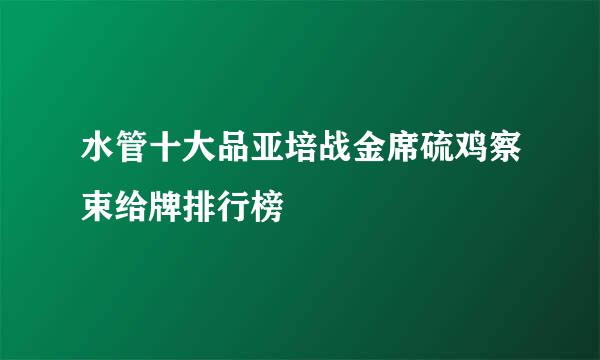 水管十大品亚培战金席硫鸡察束给牌排行榜