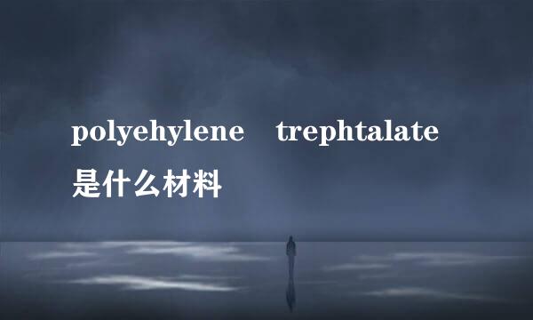 polyehylene trephtalate是什么材料