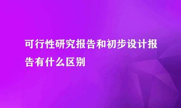 可行性研究报告和初步设计报告有什么区别