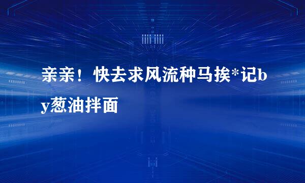 亲亲！快去求风流种马挨*记by葱油拌面