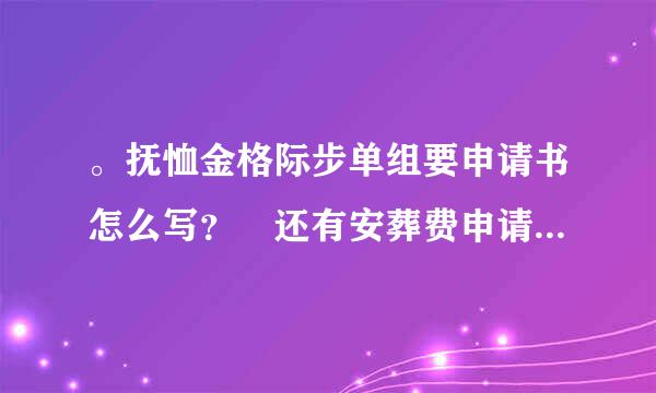 。抚恤金格际步单组要申请书怎么写？ 还有安葬费申请书。 谢显们为宣受谢好心人帮帮忙。感激不尽。