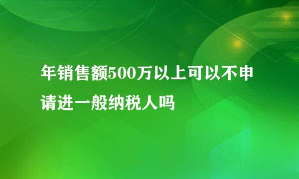 年销售额500万以上可以不申请进一般纳税人吗