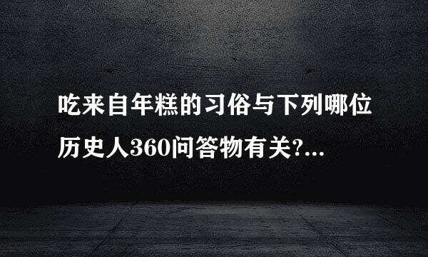 吃来自年糕的习俗与下列哪位历史人360问答物有关?(    )