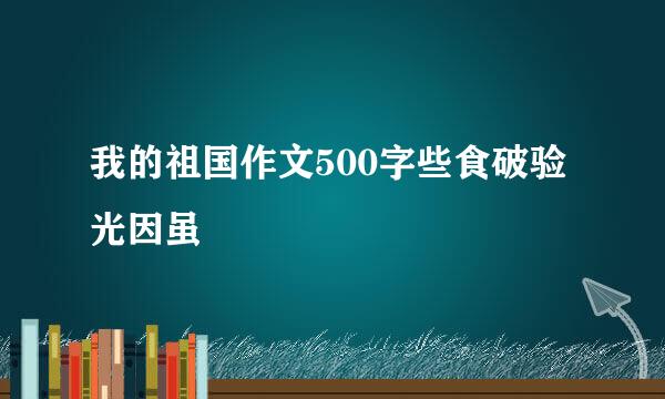 我的祖国作文500字些食破验光因虽