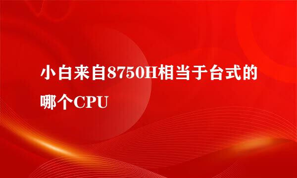 小白来自8750H相当于台式的哪个CPU