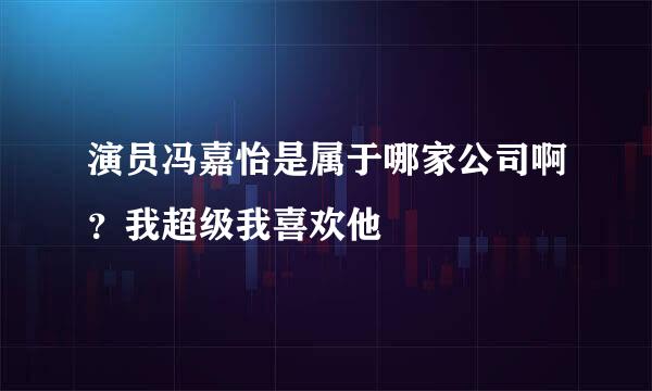 演员冯嘉怡是属于哪家公司啊？我超级我喜欢他