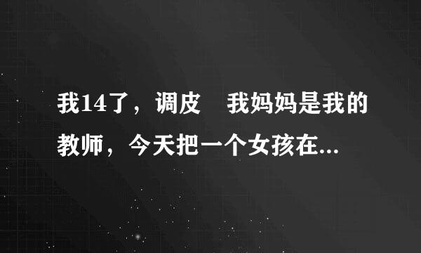 我14了，调皮 我妈妈是我的教师，今天把一个女孩在按桌子上亲了你 她哭了抱了她