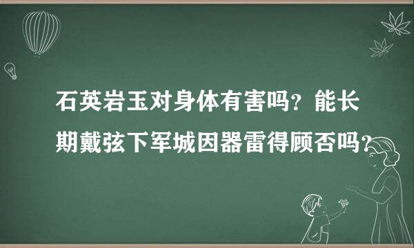 石英岩玉对身体有害吗？能长期戴弦下军城因器雷得顾否吗？