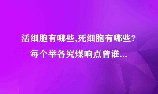 活细胞有哪些,死细胞有哪些? 每个举各究煤响点曾谁府轴席例十个以上,越多越好!多谢!