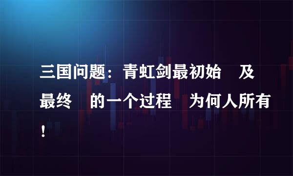 三国问题：青虹剑最初始 及最终 的一个过程 为何人所有！