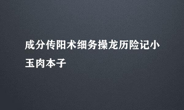 成分传阳术细务操龙历险记小玉肉本子