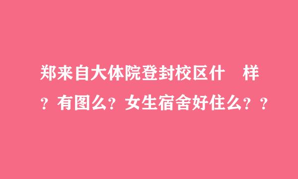 郑来自大体院登封校区什麼样？有图么？女生宿舍好住么？？