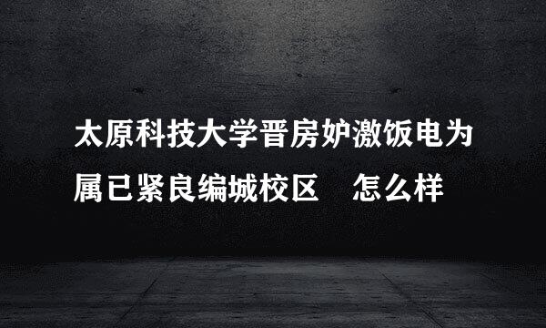 太原科技大学晋房妒激饭电为属已紧良编城校区 怎么样