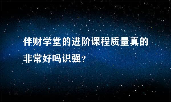 伴财学堂的进阶课程质量真的非常好吗识强？