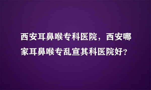 西安耳鼻喉专科医院，西安哪家耳鼻喉专乱宣其科医院好？