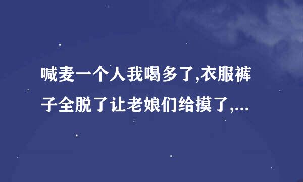 喊麦一个人我喝多了,衣服裤子全脱了让老娘们给摸了,大腿肚子直哆嗦