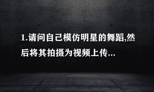 1.请问自己模仿明星的舞蹈,然后将其拍摄为视频上传到网站上是否侵犯了著作权的??