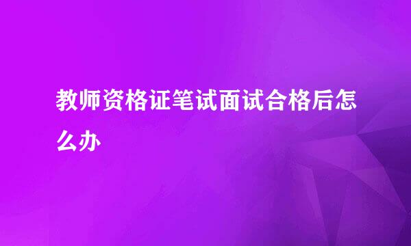 教师资格证笔试面试合格后怎么办