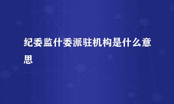 纪委监什委派驻机构是什么意思