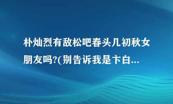 朴灿烈有敌松吧春头几初秋女朋友吗?(别告诉我是卞白贤)他和那个金熙秀有什么关系啊????