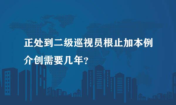 正处到二级巡视员根止加本例介创需要几年？