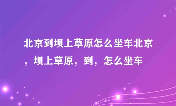 北京到坝上草原怎么坐车北京，坝上草原，到，怎么坐车