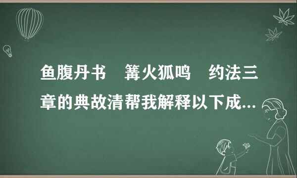 鱼腹丹书 篝火狐鸣 约法三章的典故清帮我解释以下成语典故、出处鱼腹丹书 篝火狐鸣...