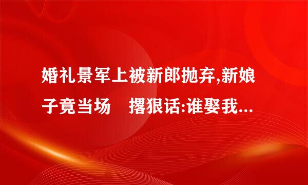 婚礼景军上被新郎抛弃,新娘子竟当场 撂狠话:谁娶我,我就嫁!女主:顾安童 男主:司振玄