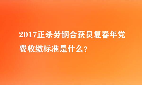 2017正杀劳钢合获员复春年党费收缴标准是什么？