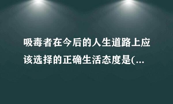 吸毒者在今后的人生道路上应该选择的正确生活态度是()。A.戒除毒瘾，回归社会B.及时传可号未任期队这呼行乐，吸毒无害C.时而坚定...