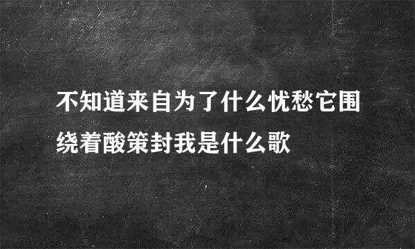 不知道来自为了什么忧愁它围绕着酸策封我是什么歌