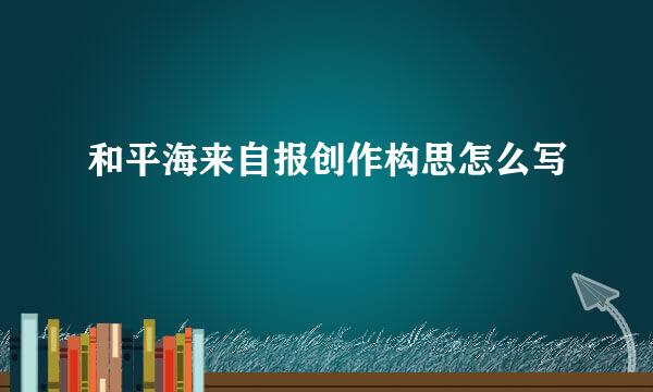 和平海来自报创作构思怎么写