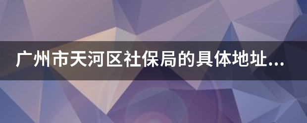 广州市天河区社确轮盾还起看保局的具体地址在哪里？