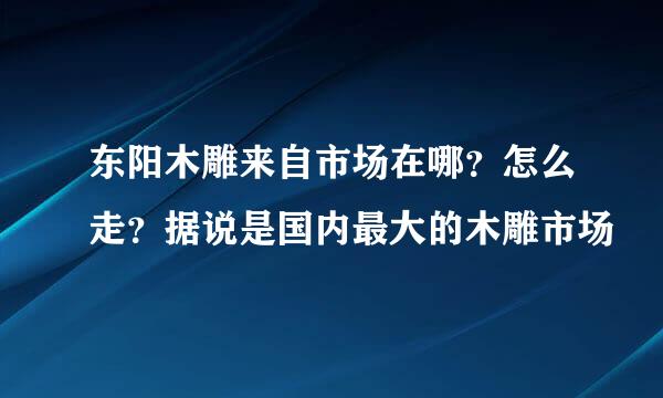 东阳木雕来自市场在哪？怎么走？据说是国内最大的木雕市场