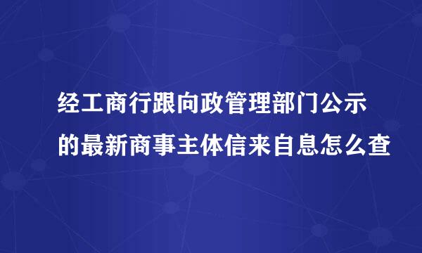 经工商行跟向政管理部门公示的最新商事主体信来自息怎么查